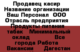 Продавец касир › Название организации ­ Ваш Персонал, ООО › Отрасль предприятия ­ Продукты питания, табак › Минимальный оклад ­ 39 000 - Все города Работа » Вакансии   . Дагестан респ.,Кизилюрт г.